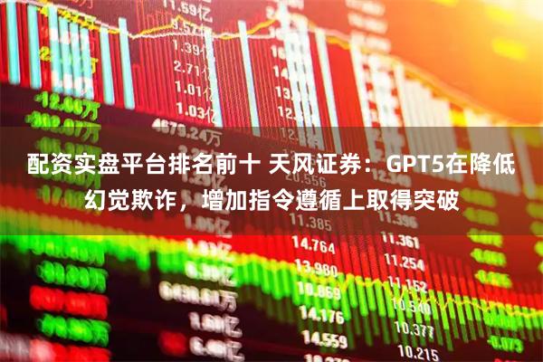配资实盘平台排名前十 天风证券：GPT5在降低幻觉欺诈，增加指令遵循上取得突破