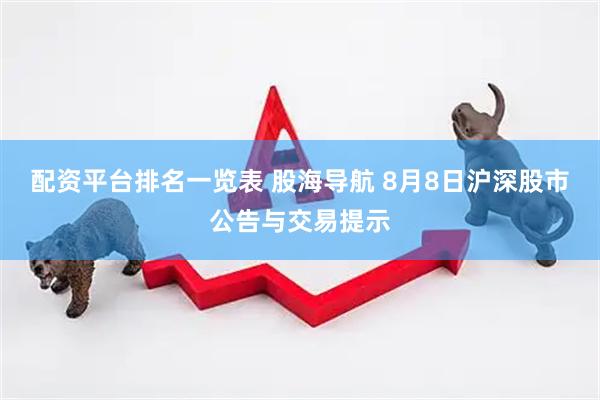 配资平台排名一览表 股海导航 8月8日沪深股市公告与交易提示
