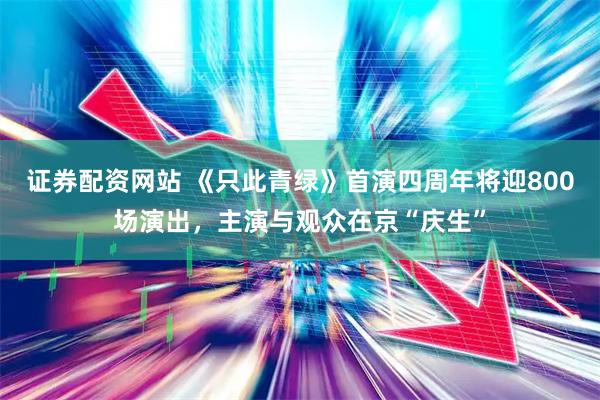 证券配资网站 《只此青绿》首演四周年将迎800场演出，主演与观众在京“庆生”