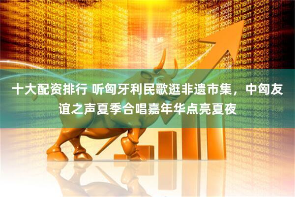 十大配资排行 听匈牙利民歌逛非遗市集，中匈友谊之声夏季合唱嘉年华点亮夏夜