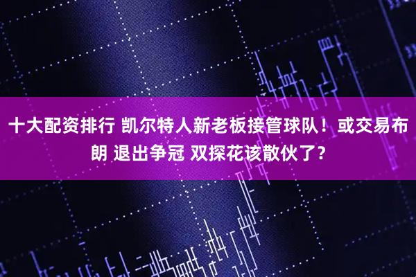 十大配资排行 凯尔特人新老板接管球队！或交易布朗 退出争冠 双探花该散伙了？