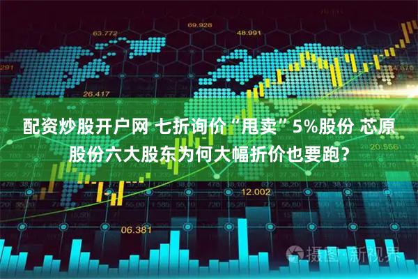 配资炒股开户网 七折询价“甩卖”5%股份 芯原股份六大股东为何大幅折价也要跑？