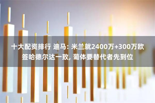 十大配资排行 迪马: 米兰就2400万+300万欧签哈德尔达一致, 葡体要替代者先到位