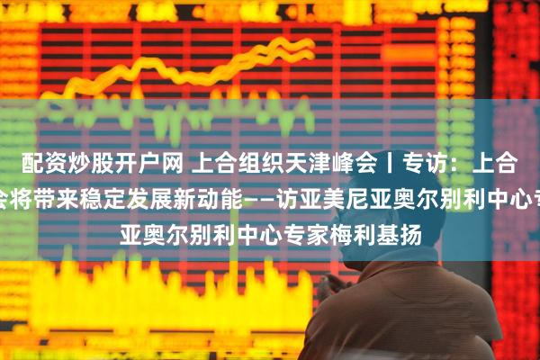 配资炒股开户网 上合组织天津峰会丨专访：上合组织天津峰会将带来稳定发展新动能——访亚美尼亚奥尔别利中心专家梅利基扬