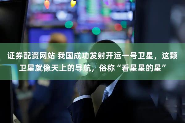 证券配资网站 我国成功发射开运一号卫星，这颗卫星就像天上的导航，俗称“看星星的星”
