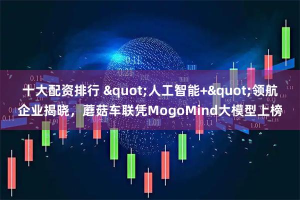十大配资排行 &quot;人工智能+&quot;领航企业揭晓，蘑菇车联凭MogoMind大模型上榜
