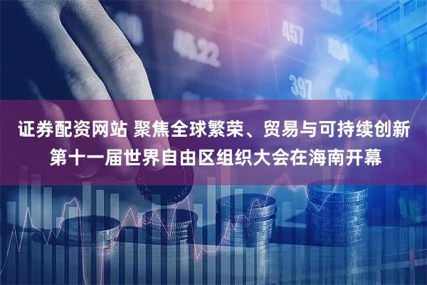 证券配资网站 聚焦全球繁荣、贸易与可持续创新 第十一届世界自由区组织大会在海南开幕