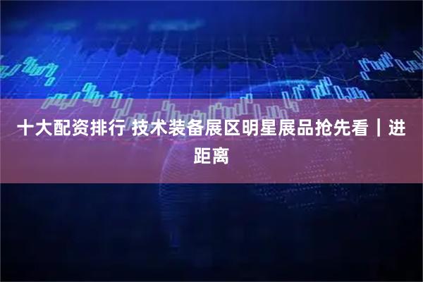 十大配资排行 技术装备展区明星展品抢先看｜进距离