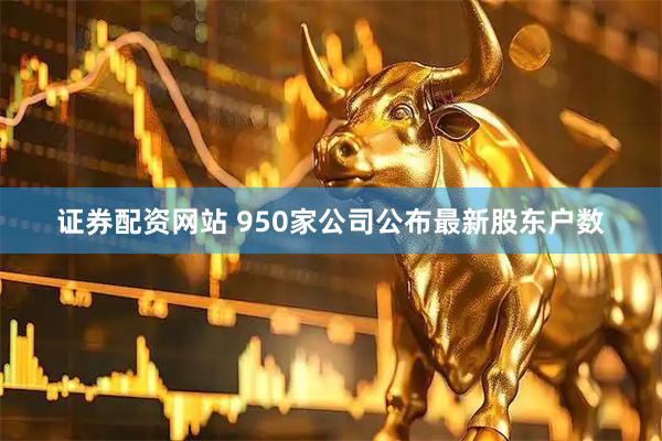 证券配资网站 950家公司公布最新股东户数