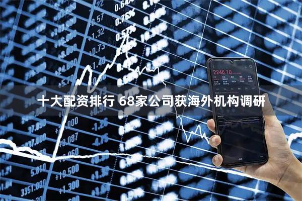 十大配资排行 68家公司获海外机构调研