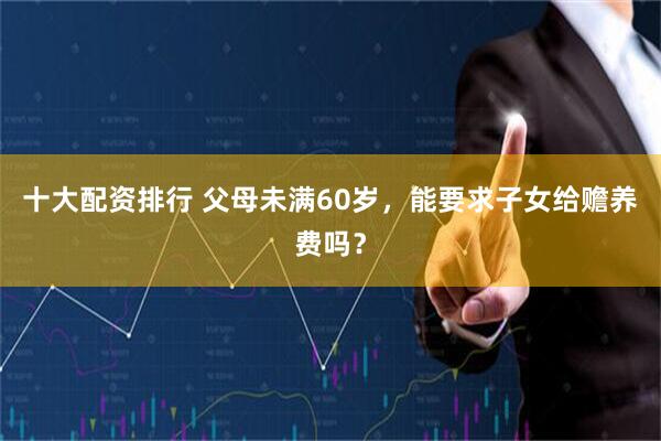 十大配资排行 父母未满60岁，能要求子女给赡养费吗？
