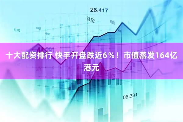 十大配资排行 快手开盘跌近6％！市值蒸发164亿港元