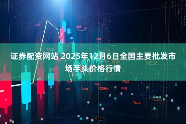 证券配资网站 2025年12月6日全国主要批发市场芋头价格行情