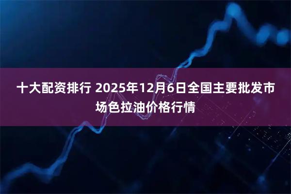 十大配资排行 2025年12月6日全国主要批发市场色拉油价格行情