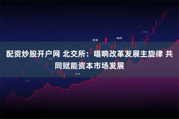 配资炒股开户网 北交所：唱响改革发展主旋律 共同赋能资本市场发展