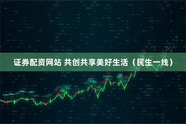 证券配资网站 共创共享美好生活（民生一线）