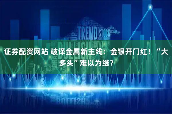 证券配资网站 破译金属新主线：金银开门红！“大多头”难以为继？