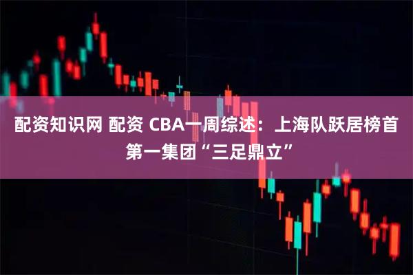 配资知识网 配资 CBA一周综述：上海队跃居榜首 第一集团“三足鼎立”