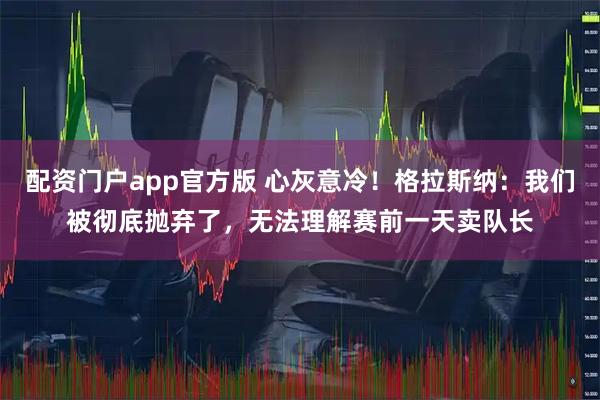 配资门户app官方版 心灰意冷！格拉斯纳：我们被彻底抛弃了，无法理解赛前一天卖队长
