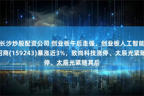 长沙炒股配资公司 创业板午后走强，创业板人工智能ETF招商(159243)暴涨近3%，致尚科技涨停、太辰光紧随其后