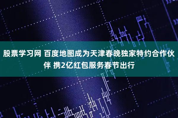 股票学习网 百度地图成为天津春晚独家特约合作伙伴 携2亿红包服务春节出行