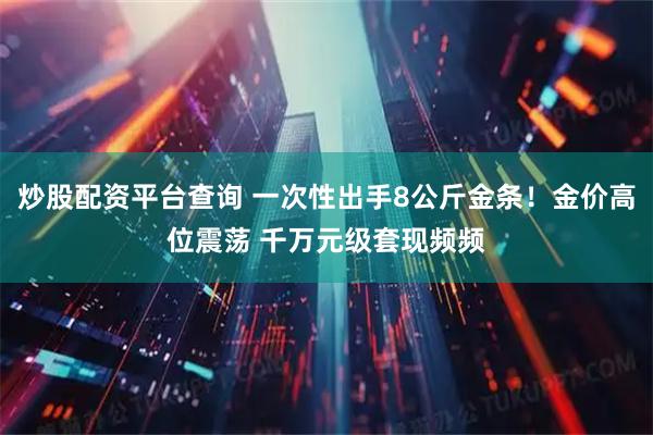 炒股配资平台查询 一次性出手8公斤金条！金价高位震荡 千万元级套现频频