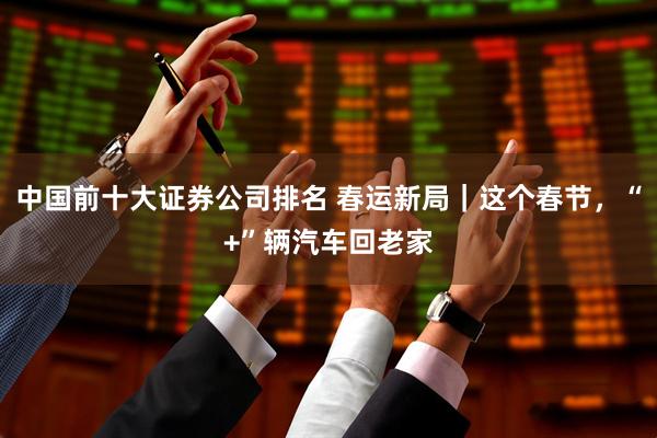 中国前十大证券公司排名 春运新局｜这个春节，“+”辆汽车回老家