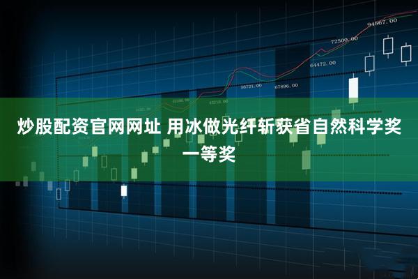 炒股配资官网网址 用冰做光纤斩获省自然科学奖一等奖