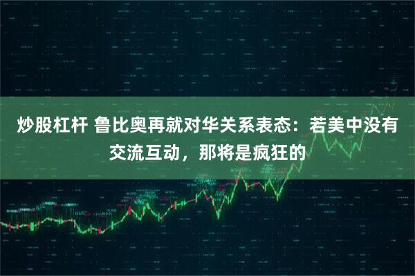炒股杠杆 鲁比奥再就对华关系表态：若美中没有交流互动，那将是疯狂的