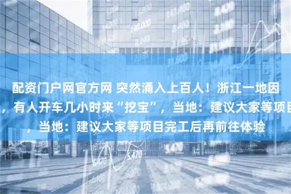 配资门户网官方网 突然涌入上百人！浙江一地因《飞驰人生3》爆火，有人开车几小时来“挖宝”，当地：建议大家等项目完工后再前往体验