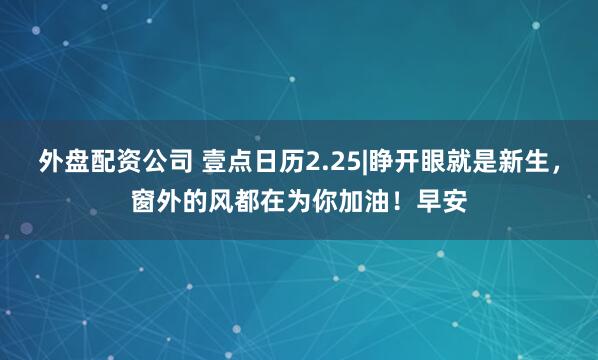 外盘配资公司 壹点日历2.25|睁开眼就是新生，窗外的风都在为你加油！早安