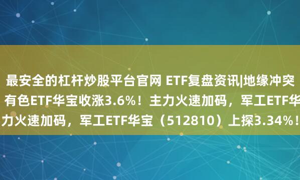 最安全的杠杆炒股平台官网 ETF复盘资讯|地缘冲突加剧！避险资产猛拉，有色ETF华宝收涨3.6%！主力火速加码，军工ETF华宝（512810）上探3.34%！