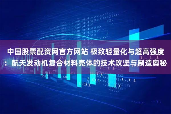中国股票配资网官方网站 极致轻量化与超高强度：航天发动机复合材料壳体的技术攻坚与制造奥秘
