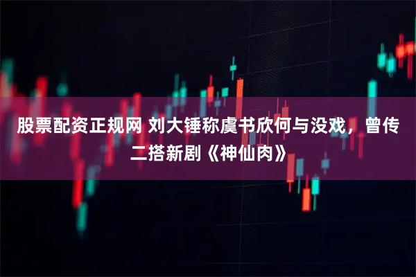 股票配资正规网 刘大锤称虞书欣何与没戏，曾传二搭新剧《神仙肉》