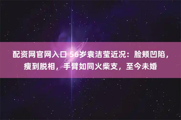 配资网官网入口 56岁袁洁莹近况：脸颊凹陷，瘦到脱相，手臂如同火柴支，至今未婚
