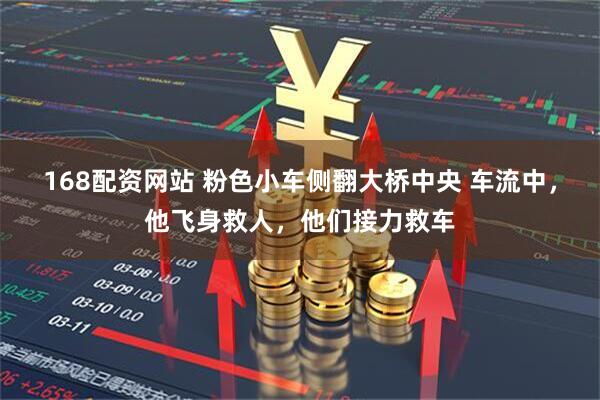 168配资网站 粉色小车侧翻大桥中央 车流中，他飞身救人，他们接力救车
