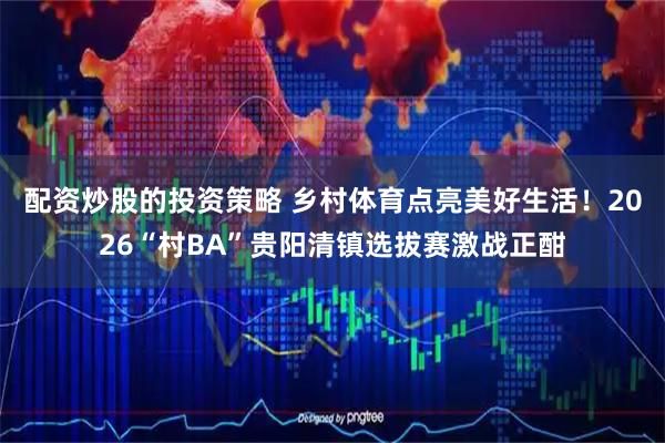 配资炒股的投资策略 乡村体育点亮美好生活！2026“村BA”贵阳清镇选拔赛激战正酣