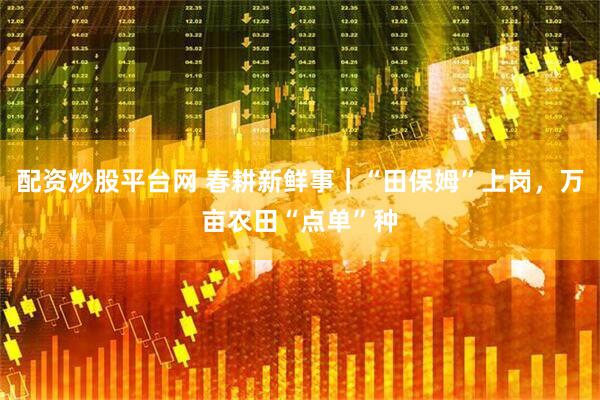 配资炒股平台网 春耕新鲜事｜“田保姆”上岗，万亩农田“点单”种