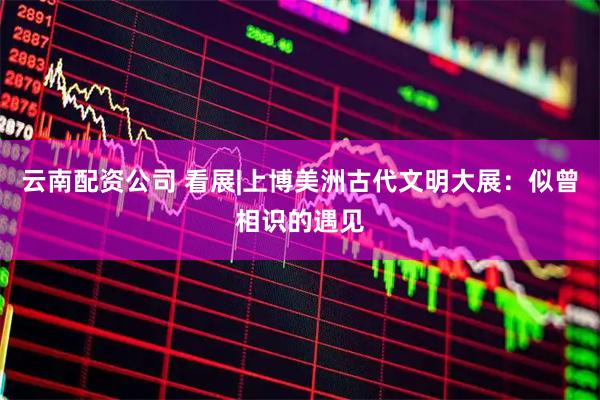 云南配资公司 看展|上博美洲古代文明大展：似曾相识的遇见