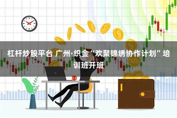 杠杆炒股平台 广州·织金“欢聚锦绣协作计划”培训班开班